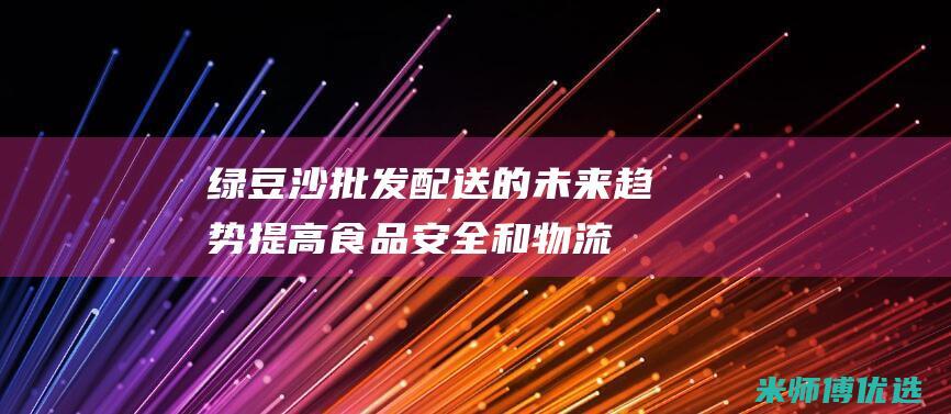 绿豆沙批发配送的未来趋势：提高食品安全和物流 (绿豆沙批发配送电话)