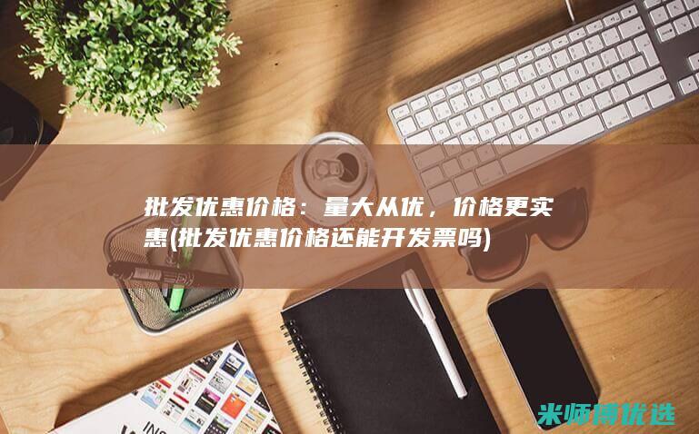 批发优惠价格：量大从优，价格更实惠(批发优惠价格还能开发票吗)