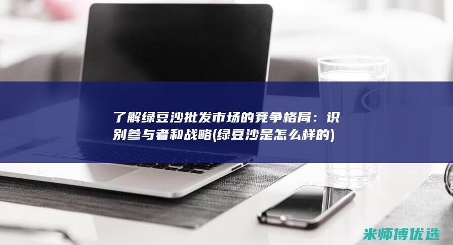 了解绿豆沙批发市场的竞争格局：识别参与者和战略 (绿豆沙是怎么样的)