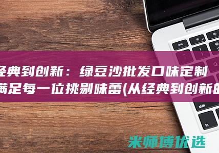 从经典到创新：绿豆沙批发口味定制，满足每一位挑剔味蕾 (从经典到创新的作文)