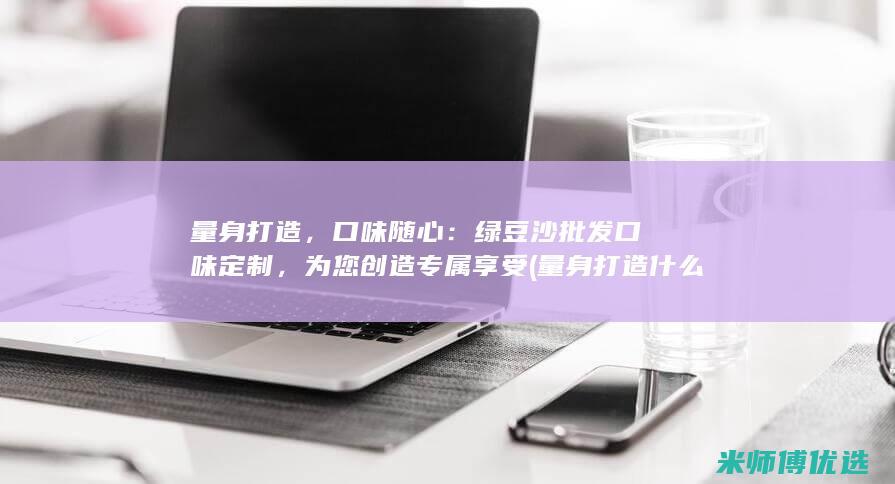 量身打造，口味随心：绿豆沙批发口味定制，为您创造专属享受 (量身打造什么)