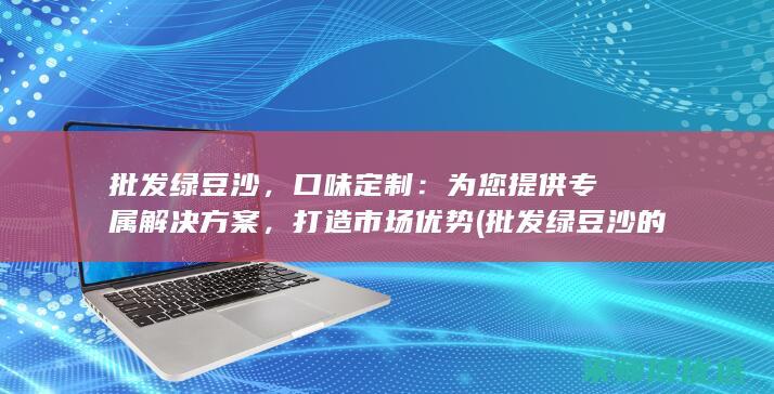 批发绿豆沙，口味定制：为您提供专属解决方案，打造市场优势 (批发绿豆沙的电话是多少)