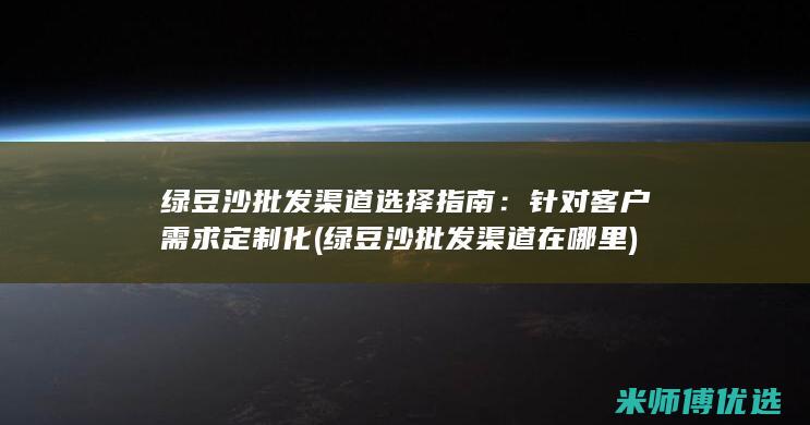 绿豆沙批发渠道选择指南：针对客户需求定制化 (绿豆沙批发渠道在哪里)