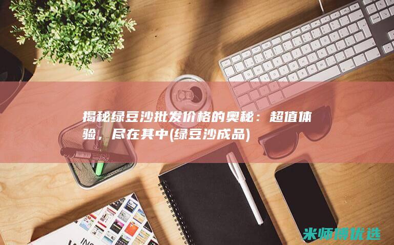 揭秘绿豆沙批发价格的奥秘：超值体验，尽在其中 (绿豆沙成品)