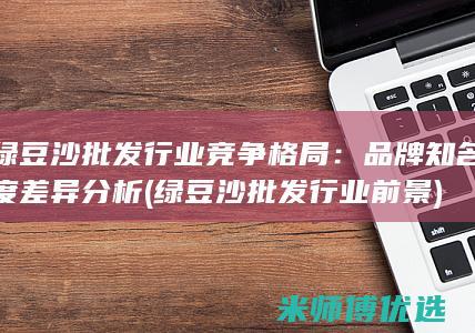 绿豆沙批发行业竞争格局：品牌知名度差异分析 (绿豆沙批发行业前景)