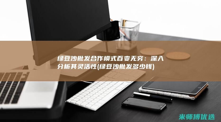 绿豆沙批发合作模式百变无穷：深入分析其灵活性 (绿豆沙批发多少钱)