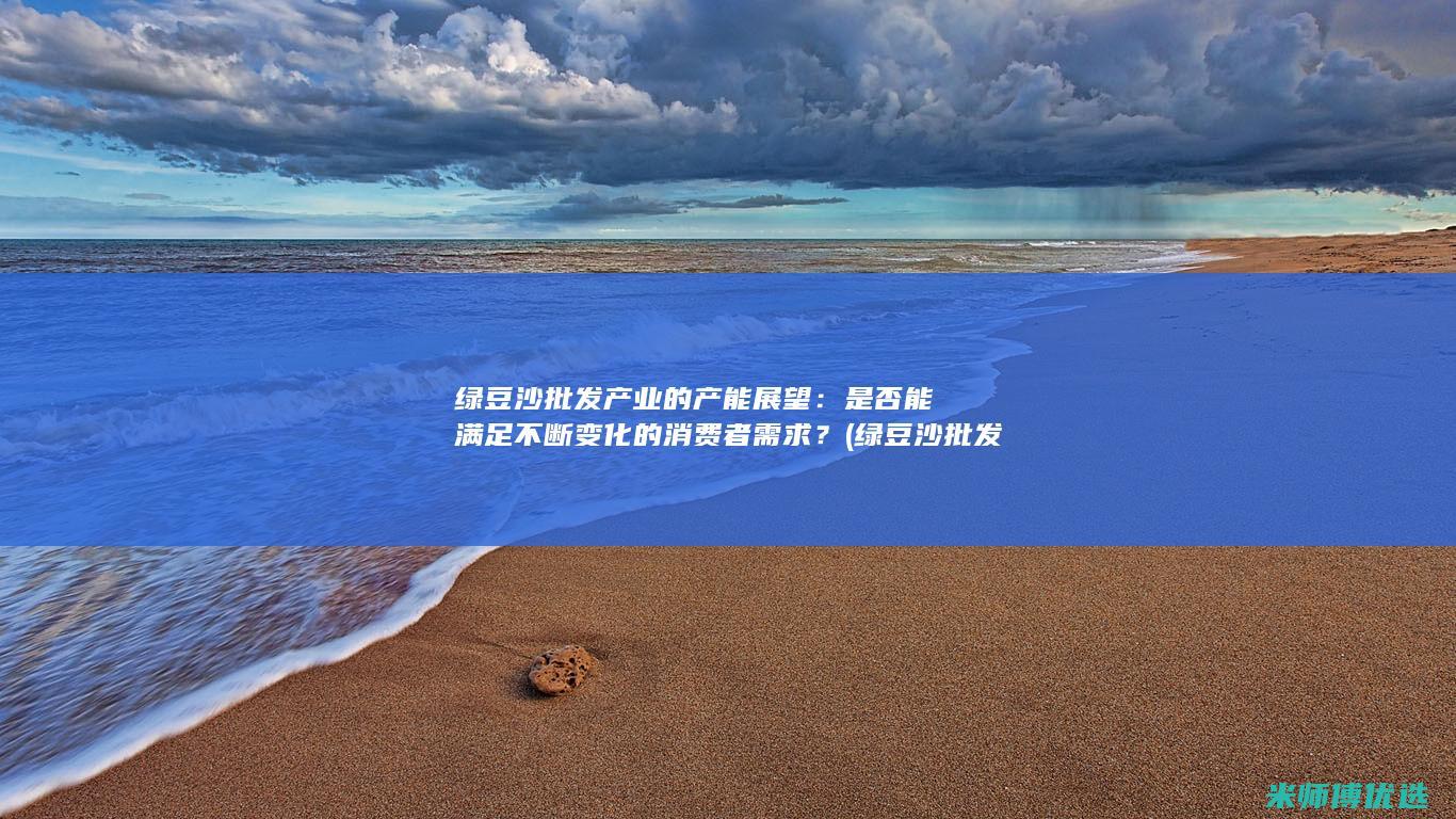 绿豆沙批发产业的产能展望：是否能满足不断变化的消费者需求？ (绿豆沙批发产地是哪里)