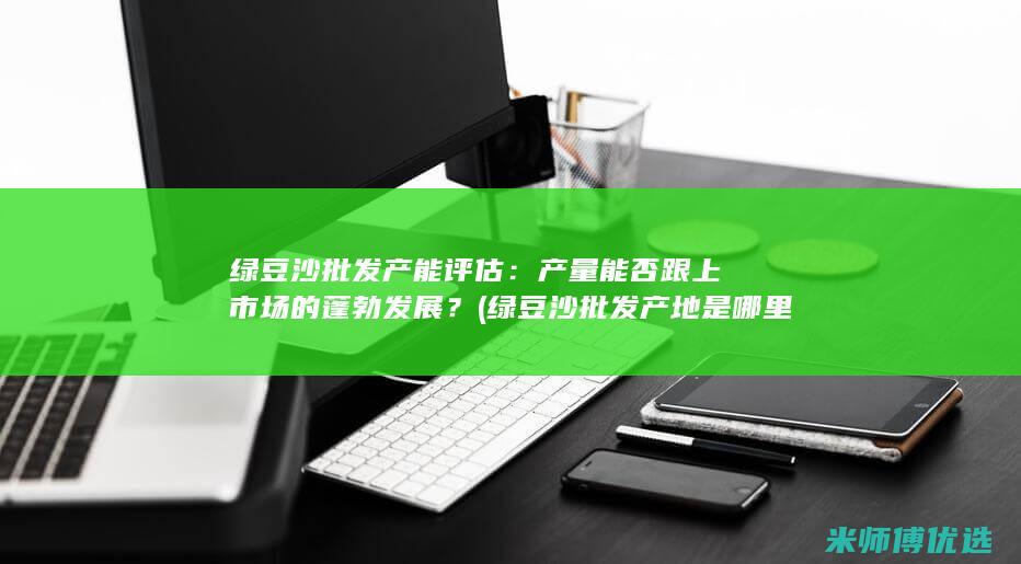 绿豆沙批发产能评估：产量能否跟上市场的蓬勃发展？ (绿豆沙批发产地是哪里)