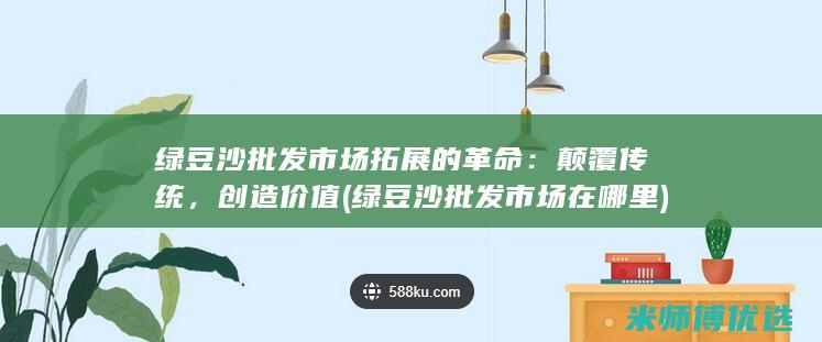 绿豆沙批发市场拓展的革命：颠覆传统，创造价值 (绿豆沙批发市场在哪里)