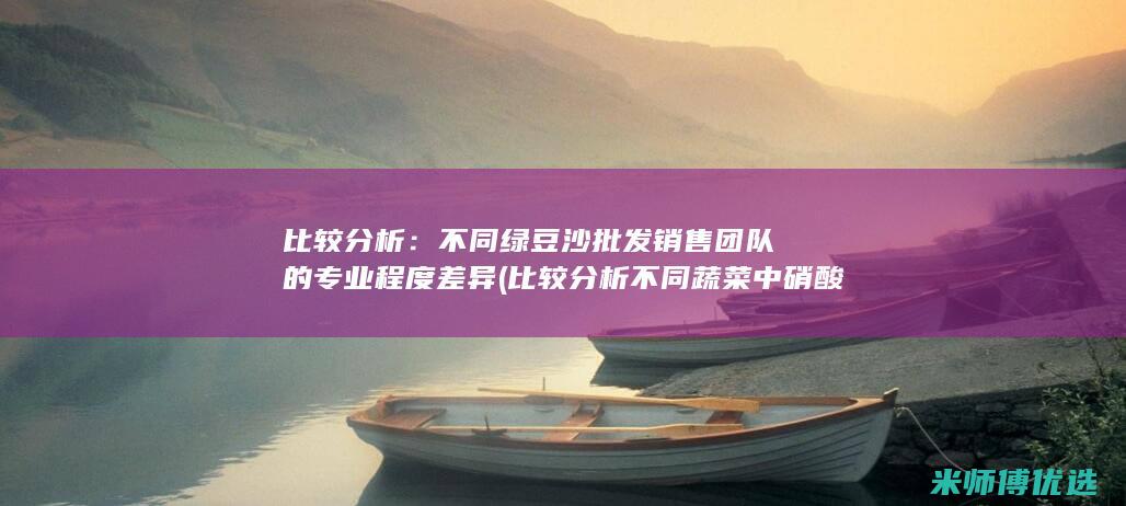 比较分析：不同绿豆沙批发销售团队的专业程度差异 (比较分析不同蔬菜中硝酸盐含量的差异)