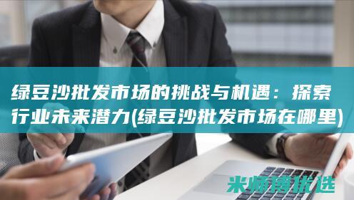 绿豆沙批发市场的挑战与机遇：探索行业未来潜力 (绿豆沙批发市场在哪里)