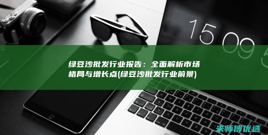 绿豆沙批发行业报告：全面解析市场格局与增长点 (绿豆沙批发行业前景)