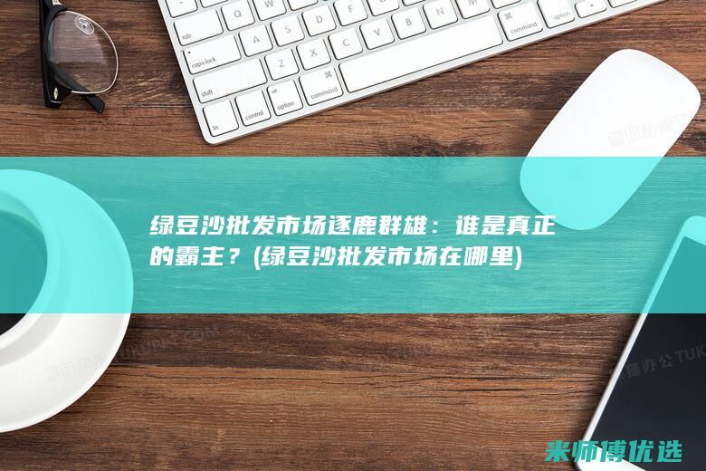 绿豆沙批发市场逐鹿群雄：谁是真正的霸主？ (绿豆沙批发市场在哪里)