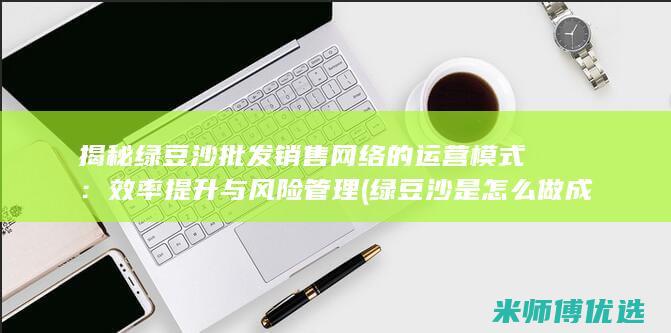 揭秘绿豆沙批发销售网络的运营模式：效率提升与风险管理 (绿豆沙是怎么做成的)