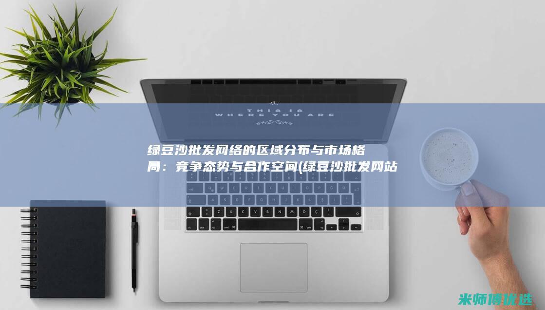 绿豆沙批发网络的区域分布与市场格局：竞争态势与合作空间 (绿豆沙批发网站有哪些)