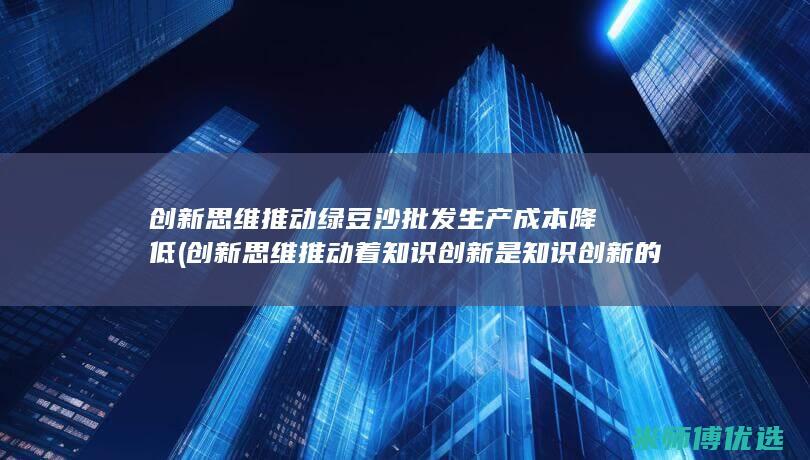 创新思维推动绿豆沙批发生产成本降低 (创新思维推动着知识创新是知识创新的源泉)