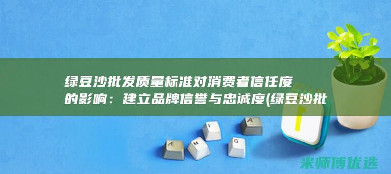 绿豆沙批发质量标准对消费者信任度的影响：建立品牌信誉与忠诚度 (绿豆沙批发质量标准)