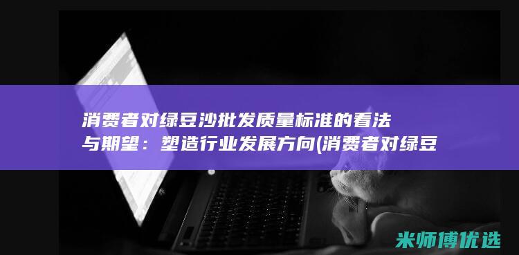 消费者对绿豆沙批发质量标准的看法与期望：塑造行业发展方向 (消费者对绿豆的看法)