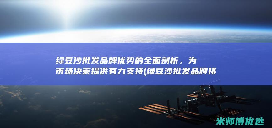 绿豆沙批发品牌优势的全面剖析，为市场决策提供有力支持 (绿豆沙批发品牌排行榜)