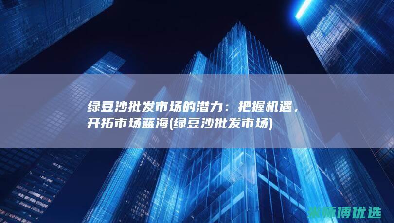 绿豆沙批发市场的潜力：把握机遇，开拓市场蓝海 (绿豆沙批发市场)