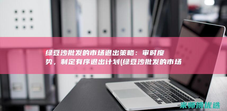 绿豆沙批发的市场退出策略：审时度势，制定有序退出计划 (绿豆沙批发的市场在哪)