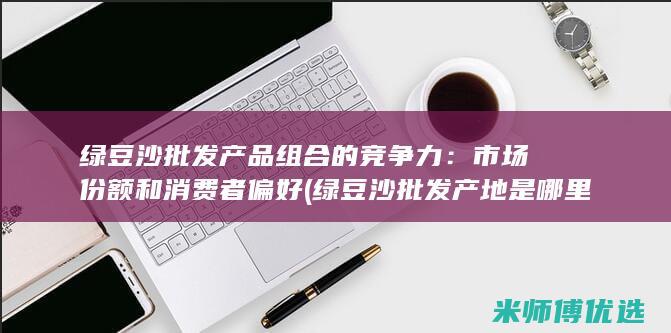绿豆沙批发产品组合的竞争力：市场份额和消费者偏好 (绿豆沙批发产地是哪里)