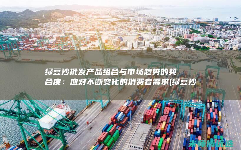 绿豆沙批发产品组合与市场趋势的契合度：应对不断变化的消费者需求 (绿豆沙批发产地在哪里)