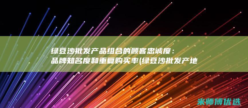 绿豆沙批发产品组合的顾客忠诚度：品牌知名度和重复购买率 (绿豆沙批发产地在哪里)
