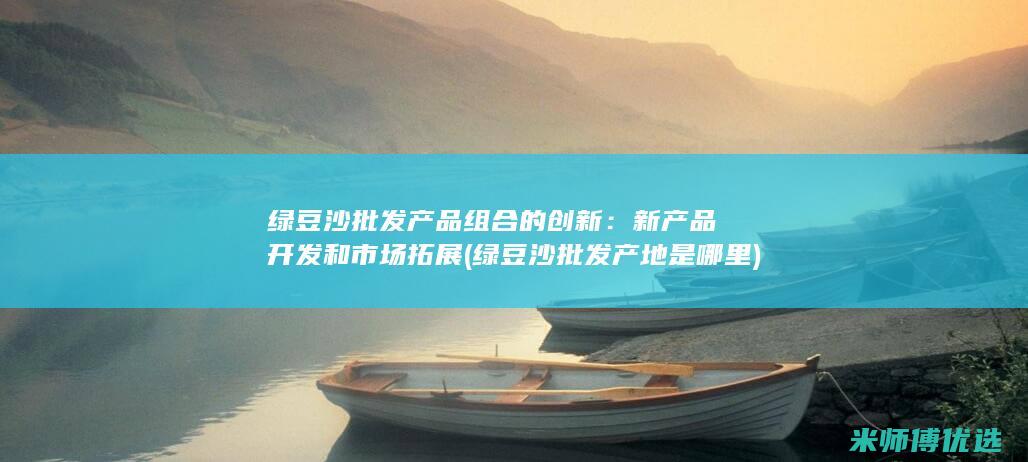 绿豆沙批发产品组合的创新：新产品开发和市场拓展 (绿豆沙批发产地是哪里)