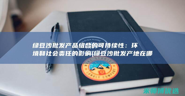 绿豆沙批发产品组合的可持续性：环境和社会责任的影响 (绿豆沙批发产地在哪里)