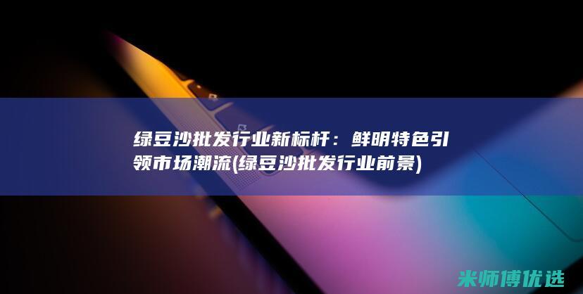 绿豆沙批发行业新标杆：鲜明特色引领市场潮流 (绿豆沙批发行业前景)