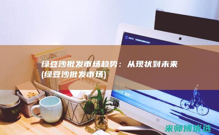 绿豆沙批发市场趋势：从现状到未来 (绿豆沙批发市场)