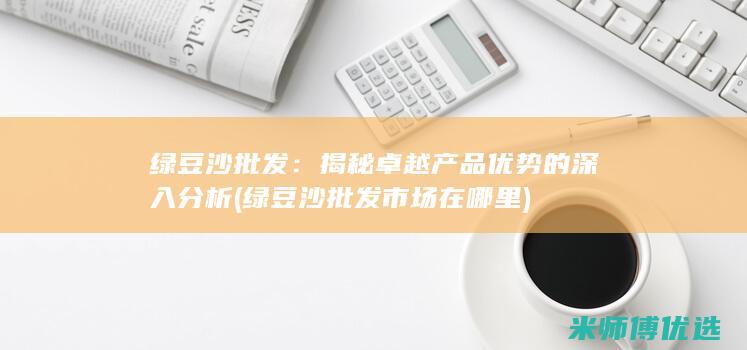 绿豆沙批发：揭秘卓越产品优势的深入分析 (绿豆沙批发市场在哪里)