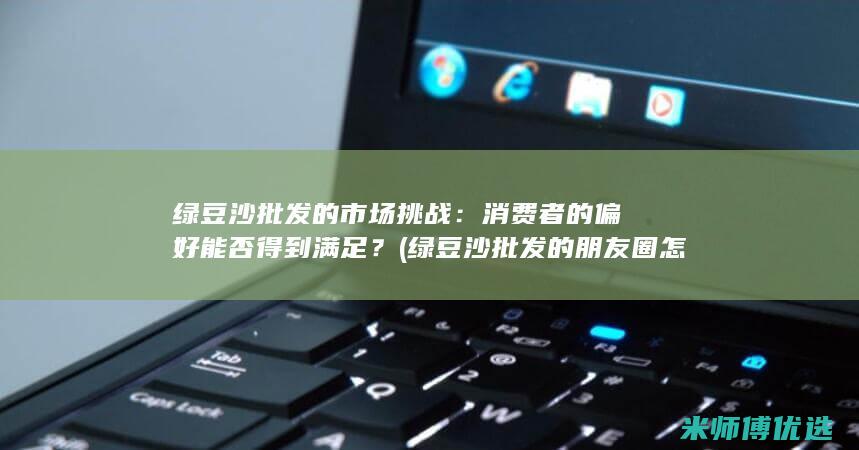 绿豆沙批发的市场挑战：消费者的偏好能否得到满足？ (绿豆沙批发的朋友圈怎么发)