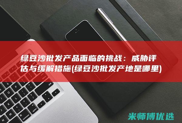 绿豆沙批发产品面临的挑战：威胁评估与缓解措施 (绿豆沙批发产地是哪里)