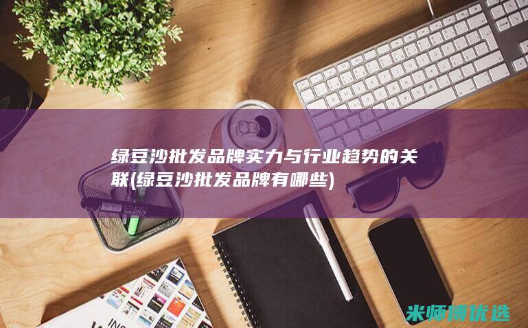 绿豆沙批发品牌实力与行业趋势的关联 (绿豆沙批发品牌有哪些)