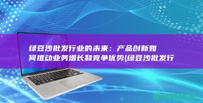 绿豆沙批发行业的未来：产品创新如何推动业务增长和竞争优势 (绿豆沙批发行业怎么样)