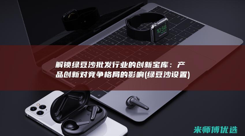 解锁绿豆沙批发行业的创新宝库：产品创新对竞争格局的影响 (绿豆沙设置)
