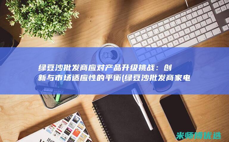 绿豆沙批发商应对产品升级挑战：创新与市场适应性的平衡 (绿豆沙批发商家电话)