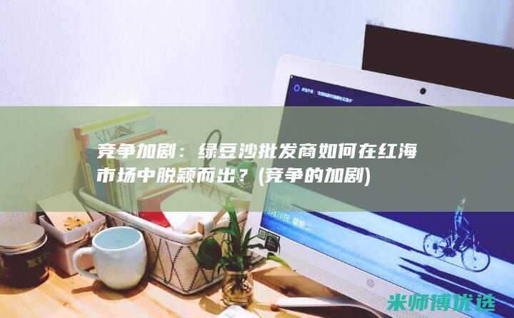 竞争加剧：绿豆沙批发商如何在红海市场中脱颖而出？ (竞争的加剧)