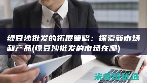 绿豆沙批发的拓展策略：探索新市场和产品 (绿豆沙批发的市场在哪)