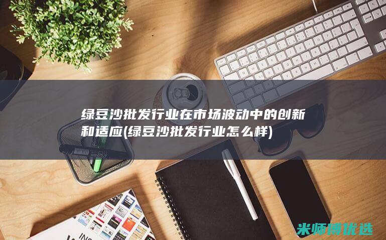 绿豆沙批发行业在市场波动中的创新和适应 (绿豆沙批发行业怎么样)