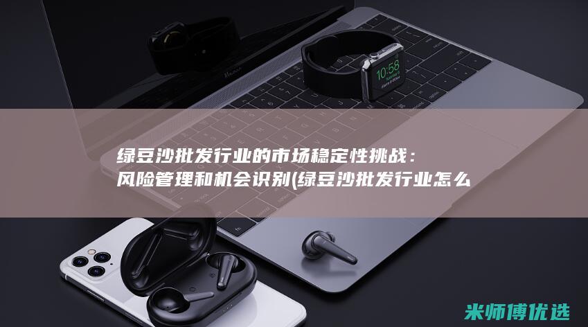 绿豆沙批发行业的市场稳定性挑战：风险管理和机会识别 (绿豆沙批发行业怎么样)
