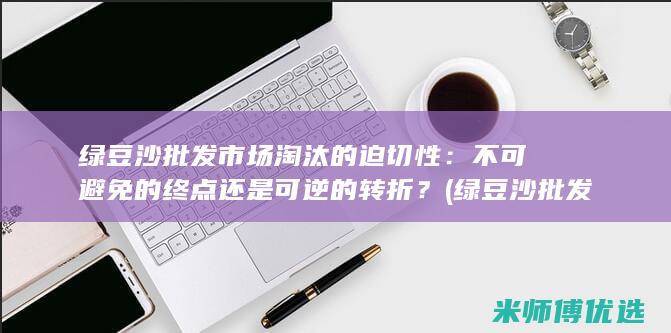 绿豆沙批发市场淘汰的迫切性：不可避免的终点还是可逆的转折？ (绿豆沙批发市场在哪里)