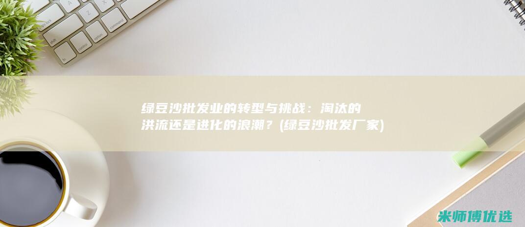 绿豆沙批发业的转型与挑战：淘汰的洪流还是进化的浪潮？ (绿豆沙批发厂家)