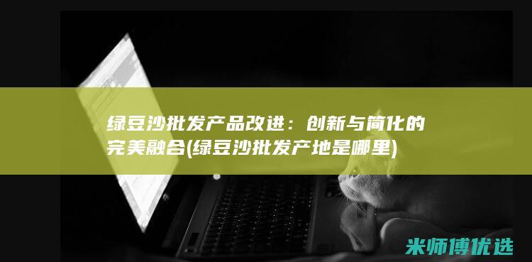 绿豆沙批发产品改进：创新与简化的完美融合 (绿豆沙批发产地是哪里)