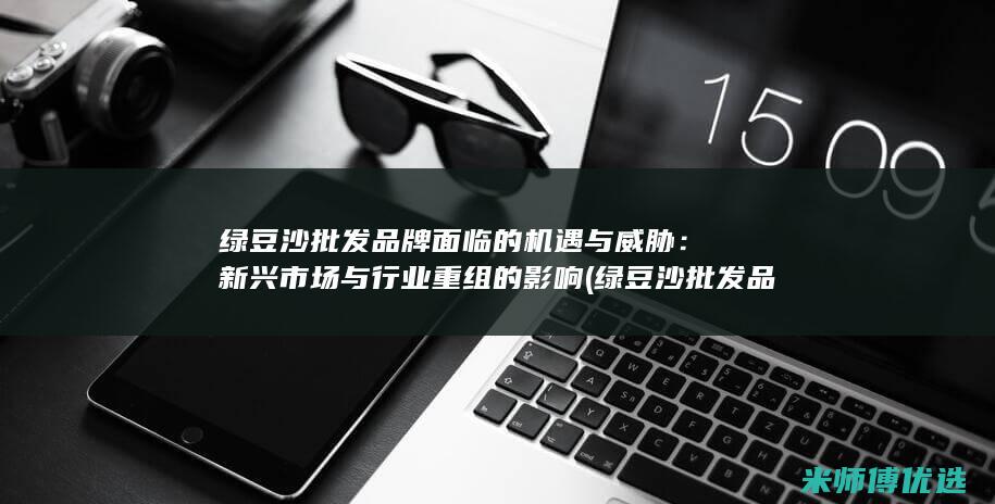 绿豆沙批发品牌面临的机遇与威胁：新兴市场与行业重组的影响 (绿豆沙批发品牌排行榜)