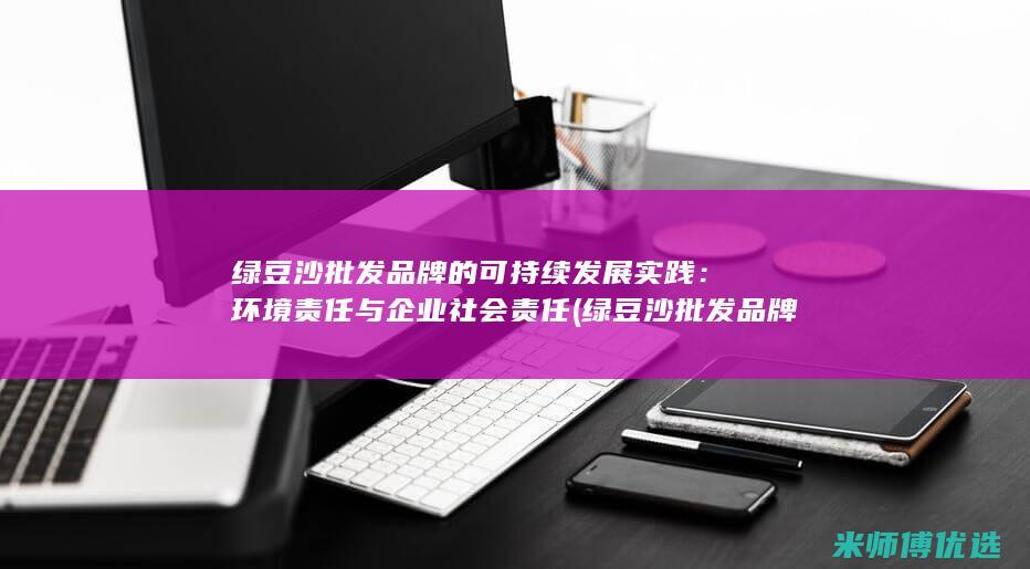 绿豆沙批发品牌的可持续发展实践：环境责任与企业社会责任 (绿豆沙批发品牌有哪些)