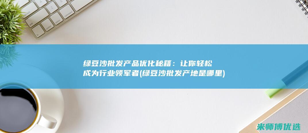 绿豆沙批发产品优化秘籍：让你轻松成为行业领军者 (绿豆沙批发产地是哪里)