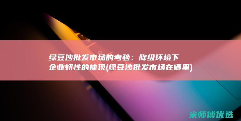 绿豆沙批发市场的考验：降级环境下企业韧性的体现 (绿豆沙批发市场在哪里)